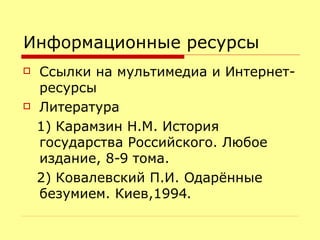 Информационные ресурсы Ссылки на мультимедиа и Интернет- ресурсы Литература 1) Карамзин Н.М. История государства Российского. Любое издание, 8-9 тома. 2) Ковалевский П.И. Одарённые безумием. Киев,1994. 