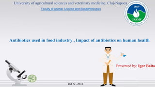 University of agricultural sciences and veterinary medicine, Cluj-Napoca
Faculty of Animal Science and Biotechnologies
Antibiotics used in food industry , Impact of antibiotics on human health
Presented by: Igor Balta
BIA IV - 2016
 