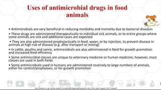 Uses of antimicrobial drugs in food
animals
• Antimicrobials are very beneficial in reducing morbidity and mortality due to bacterial diseases
• These drugs are administered therapeutically to individual sick animals, or to entire groups where
some animals are sick and additional cases are expected
• They are also administered prophylactically in feed, water, or by injection, to prevent disease in
animals at high risk of disease (e.g. after transport or mixing)
• In cattle, poultry and swine, antimicrobials are also administered in feed for growth promotion
and increased feed efficiency
• Some antimicrobial classes are unique to veterinary medicine or human medicine; however, most
classes are used in both fields
• Some antimicrobials used in humans are administered routinely to large numbers of animals,
either for control/prophylaxis, or for growth promotion
http://www.hc-sc.gc.ca/dhp-mps/alt_formats/hpfb-dgpsa/pdf/pubs/amr-ram_final_report-rapport_06-27-eng.pdf
 