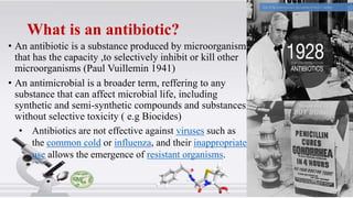What is an antibiotic?
• An antibiotic is a substance produced by microorganism,
that has the capacity ,to selectively inhibit or kill other
microorganisms (Paul Vuillemin 1941)
• An antimicrobial is a broader term, reffering to any
substance that can affect microbial life, including
synthetic and semi-synthetic compounds and substances
without selective toxicity ( e.g Biocides)
• Antibiotics are not effective against viruses such as
the common cold or influenza, and their inappropriate
use allows the emergence of resistant organisms.
 