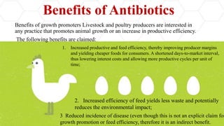 Benefits of Antibiotics
Benefits of growth promoters Livestock and poultry producers are interested in
any practice that promotes animal growth or an increase in productive efficiency.
The following benefits are claimed:
1. Increased productive and feed efficiency, thereby improving producer margins
and yielding cheaper foods for consumers. A shortened days-to-market interval,
thus lowering interest costs and allowing more productive cycles per unit of
time;
2. Increased efficiency of feed yields less waste and potentially
reduces the environmental impact;
3 Reduced incidence of disease (even though this is not an explicit claim for
growth promotion or feed efficiency, therefore it is an indirect benefit.
 