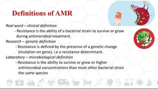Definitions of AMR
Real word – clinical definition
- Resistance is the ability of a bacterial strain to survive or grow
during antimicrobial treatment.
Research – genetic definition
- Resistance is defined by the presence of a genetic change
(mutation on gene), i.e a resistance determinant.
Laboratory – microbiological definition
- Resistance is the ability to survive or grow or higher
antimicrobial concentrations than most other bacterial strain
the same species
 