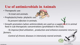 Use of antimicrobials in Animals
• Therapeutic use:
- To treat sick animals.
• Prophylactic/meta- phylactic use:
-To prevent infection in animals.
• Growth promoters (when antimicrobials are used as a supplement in animal
feed in sub-therapeutic concentrations (prohibited in the EU)):
-To improve feed utilization , production and enhance economic returns to
farmers.
-Control of chronic diseases in intensively-reared animals.
 
