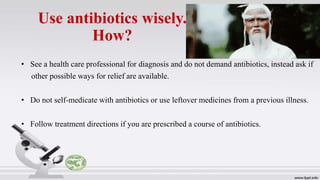 Use antibiotics wisely.
How?
• See a health care professional for diagnosis and do not demand antibiotics, instead ask if
other possible ways for relief are available.
• Do not self-medicate with antibiotics or use leftover medicines from a previous illness.
• Follow treatment directions if you are prescribed a course of antibiotics.
 