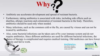 Why
• Antibiotic use accelerates development and spread of resistant bacteria.
• Furthermore, taking antibiotics is associated with risks, including side effects such as
diarrhea, allergic reactions and colonization of resistant bacteria in the body. Therefore,
antibiotics should be used only when needed.
• Many infections, such as the common cold or the flu, are caused by viruses and can not be
treated by antibiotics.
• Also, some bacterial infections can be taken care of by your immune system and do not
require antibiotics. Since different antibiotics are used for different bacterial infections, the
choice of therapy is complicated and requires medical training. Old medicines can have lower
activity and fail to work.
 
