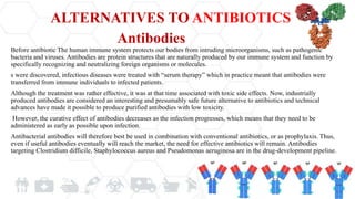 ALTERNATIVES TO ANTIBIOTICS
Before antibiotic The human immune system protects our bodies from intruding microorganisms, such as pathogenic
bacteria and viruses. Antibodies are protein structures that are naturally produced by our immune system and function by
specifically recognizing and neutralizing foreign organisms or molecules.
s were discovered, infectious diseases were treated with “serum therapy” which in practice meant that antibodies were
transferred from immune individuals to infected patients.
Although the treatment was rather effective, it was at that time associated with toxic side effects. Now, industrially
produced antibodies are considered an interesting and presumably safe future alternative to antibiotics and technical
advances have made it possible to produce purified antibodies with low toxicity.
However, the curative effect of antibodies decreases as the infection progresses, which means that they need to be
administered as early as possible upon infection.
Antibacterial antibodies will therefore best be used in combination with conventional antibiotics, or as prophylaxis. Thus,
even if useful antibodies eventually will reach the market, the need for effective antibiotics will remain. Antibodies
targeting Clostridium difficile, Staphylococcus aureus and Pseudomonas aeruginosa are in the drug-development pipeline.
Antibodies
 