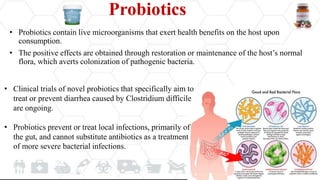 Probiotics
• Probiotics contain live microorganisms that exert health benefits on the host upon
consumption.
• The positive effects are obtained through restoration or maintenance of the host’s normal
flora, which averts colonization of pathogenic bacteria.
• Clinical trials of novel probiotics that specifically aim to
treat or prevent diarrhea caused by Clostridium difficile
are ongoing.
• Probiotics prevent or treat local infections, primarily of
the gut, and cannot substitute antibiotics as a treatment
of more severe bacterial infections.
 