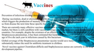 Vaccines
Prevention of infectious diseases through vaccination has been practiced for centuries.
During vaccination, dead or attenuated bacteria or viruses are injected into the blood stream,
which triggers the production of memory cells that produce antibodies. The antibodies will protect
us from disease the next time these specific bacteria or viruses enter our bodies.
There are currently many effective vaccines against both viral and bacterial diseases on the
market, but there is still a problem with vaccine coverage, particularly in low- and middle-income
countries. For example, despite the existence of an effective vaccine against the bacterium
Streptococcus pneumoniae, it has been estimated that hundreds of thousands of children under the
age of five die each year in infections caused by this bacterium.
Global coverage of the Streptococcus pneumoniae vaccine would save many lives and would
substantially reduce the need for antibiotic treatment in children.
Novel vaccines against Clostridium difficile and Staphylococcus aureus are currently in the drug-
development pipeline.
 