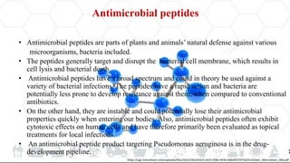 Antimicrobial peptides
• Antimicrobial peptides are parts of plants and animals’ natural defense against various
microorganisms, bacteria included.
• The peptides generally target and disrupt the bacterial cell membrane, which results in
cell lysis and bacterial death.
• Antimicrobial peptides have a broad spectrum and could in theory be used against a
variety of bacterial infections. The peptides have a rapid action and bacteria are
potentially less prone to develop resistance against them, when compared to conventional
antibiotics.
• On the other hand, they are instable and could potentially lose their antimicrobial
properties quickly when entering our bodies. Also, antimicrobial peptides often exhibit
cytotoxic effects on human cells and have therefore primarily been evaluated as topical
treatments for local infections.
• An antimicrobial peptide product targeting Pseudomonas aeruginosa is in the drug-
development pipeline.
https://ugc.futurelearn.com/uploads/files/26/c0/26c01652-ee10-458e-943d-db6d0f15972d/Factsheet_Alternatives_ABx.pdf
 