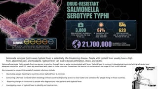 Salmonella serotype Typhi spreads from one person to another through food or water contaminated with feces. Typhoid fever is common in developing countries lacking safe water and
adequate sanitation. Most U.S. cases are associated with travel to those countries. Sometimes the source is a carrier who is no longer ill, but is still infected.
Key measures to prevent the spread of resistant infections include:
• Vaccinating people traveling to countries where typhoid fever is common.
• Consuming safe food and water when traveling in those countries Improving access to clean water and sanitation for people living in those countries.
• Reporting changes in resistance to people who diagnose and treat patients with typhoid fever.
• Investigating cases of typhoid fever to identify and treat carriers.
 