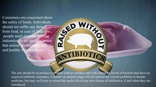 Consumers are concerned about
the safety of foods. Individuals
should not suffer any threat
from food, in case of litigation ,
people must alert the farming
industries, to the need to ensure
that animal products are safe
and healthy for consumers.
The aim should be to produce a product with no residues and with minimum levels of bacteria that have no
acquired antibiotic resistance. Controls on animal usage will not resolve the current problems in human
medicine, but may well help to extend the useful life of any new classes of antibiotics, if and when they are
introduced.
 