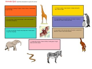 6. It can swim in the sea and walk on the land. It cannot fly. It eats fish. It lives in very cold countries. 5. It's got fingers. It can climb trees. It is brown. It eats on nuts and fuit. It lives in Africa and Asia. 4. It lives in caves. It eats insects. It sleeps during the day. It flies at night. 3. It can run very fast. It's got a very long neck. It eats leaves. It's got four long legs. 2. It is very long. It hasn't got any legs. It eats small animals. It is sometimes dangerous 1. It's very big. It's strong. It's grey. It lives in Africa. It eats leaves. It's got fou legs. Animals Quiz : read these descriptions to guess the animal: 7. It looks like a horse. It lives in Africa. It eats grass. It's got black and white stripes 