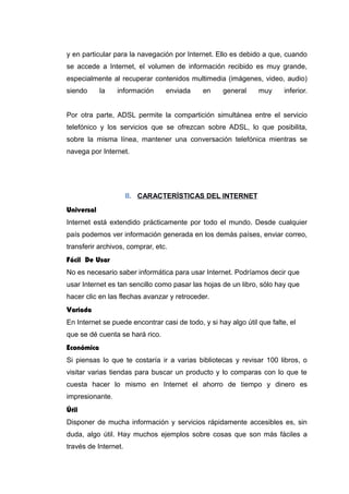y en particular para la navegación por Internet. Ello es debido a que, cuando
se accede a Internet, el volumen de información recibido es muy grande,
especialmente al recuperar contenidos multimedia (imágenes, video, audio)
siendo la información enviada en general muy inferior.
Por otra parte, ADSL permite la compartición simultánea entre el servicio
telefónico y los servicios que se ofrezcan sobre ADSL, lo que posibilita,
sobre la misma línea, mantener una conversación telefónica mientras se
navega por Internet.
8. CARACTERÍSTICAS DEL INTERNET
Universal
Internet está extendido prácticamente por todo el mundo. Desde cualquier
país podemos ver información generada en los demás países, enviar correo,
transferir archivos, comprar, etc.
Fácil De Usar
No es necesario saber informática para usar Internet. Podríamos decir que
usar Internet es tan sencillo como pasar las hojas de un libro, sólo hay que
hacer clic en las flechas avanzar y retroceder.
Variada
En Internet se puede encontrar casi de todo, y si hay algo útil que falte, el
que se dé cuenta se hará rico.
Económica
Si piensas lo que te costaría ir a varias bibliotecas y revisar 100 libros, o
visitar varias tiendas para buscar un producto y lo comparas con lo que te
cuesta hacer lo mismo en Internet el ahorro de tiempo y dinero es
impresionante.
Útil
Disponer de mucha información y servicios rápidamente accesibles es, sin
duda, algo útil. Hay muchos ejemplos sobre cosas que son más fáciles a
través de Internet.
 