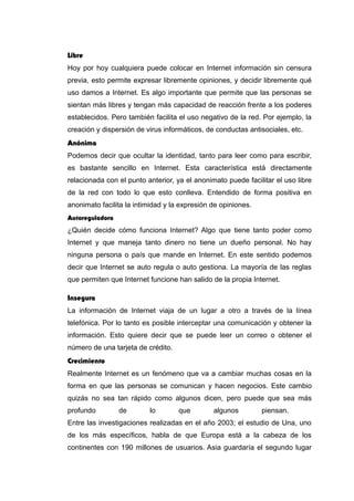 Libre
Hoy por hoy cualquiera puede colocar en Internet información sin censura
previa, esto permite expresar libremente opiniones, y decidir libremente qué
uso damos a Internet. Es algo importante que permite que las personas se
sientan más libres y tengan más capacidad de reacción frente a los poderes
establecidos. Pero también facilita el uso negativo de la red. Por ejemplo, la
creación y dispersión de virus informáticos, de conductas antisociales, etc.
Anónima
Podemos decir que ocultar la identidad, tanto para leer como para escribir,
es bastante sencillo en Internet. Esta característica está directamente
relacionada con el punto anterior, ya el anonimato puede facilitar el uso libre
de la red con todo lo que esto conlleva. Entendido de forma positiva en
anonimato facilita la intimidad y la expresión de opiniones.
Autoreguladora
¿Quién decide cómo funciona Internet? Algo que tiene tanto poder como
Internet y que maneja tanto dinero no tiene un dueño personal. No hay
ninguna persona o país que mande en Internet. En este sentido podemos
decir que Internet se auto regula o auto gestiona. La mayoría de las reglas
que permiten que Internet funcione han salido de la propia Internet.
Insegura
La información de Internet viaja de un lugar a otro a través de la línea
telefónica. Por lo tanto es posible interceptar una comunicación y obtener la
información. Esto quiere decir que se puede leer un correo o obtener el
número de una tarjeta de crédito.
Crecimiento
Realmente Internet es un fenómeno que va a cambiar muchas cosas en la
forma en que las personas se comunican y hacen negocios. Este cambio
quizás no sea tan rápido como algunos dicen, pero puede que sea más
profundo de lo que algunos piensan.
Entre las investigaciones realizadas en el año 2003; el estudio de Una, uno
de los más específicos, habla de que Europa está a la cabeza de los
continentes con 190 millones de usuarios. Asia guardaría el segundo lugar
 