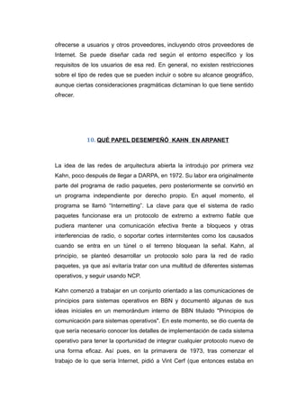 ofrecerse a usuarios y otros proveedores, incluyendo otros proveedores de
Internet. Se puede diseñar cada red según el entorno específico y los
requisitos de los usuarios de esa red. En general, no existen restricciones
sobre el tipo de redes que se pueden incluir o sobre su alcance geográfico,
aunque ciertas consideraciones pragmáticas dictaminan lo que tiene sentido
ofrecer.
10. QUÉ PAPEL DESEMPEÑÓ KAHN EN ARPANET
La idea de las redes de arquitectura abierta la introdujo por primera vez
Kahn, poco después de llegar a DARPA, en 1972. Su labor era originalmente
parte del programa de radio paquetes, pero posteriormente se convirtió en
un programa independiente por derecho propio. En aquel momento, el
programa se llamó “Internetting”. La clave para que el sistema de radio
paquetes funcionase era un protocolo de extremo a extremo fiable que
pudiera mantener una comunicación efectiva frente a bloqueos y otras
interferencias de radio, o soportar cortes intermitentes como los causados
cuando se entra en un túnel o el terreno bloquean la señal. Kahn, al
principio, se planteó desarrollar un protocolo solo para la red de radio
paquetes, ya que así evitaría tratar con una multitud de diferentes sistemas
operativos, y seguir usando NCP.
Kahn comenzó a trabajar en un conjunto orientado a las comunicaciones de
principios para sistemas operativos en BBN y documentó algunas de sus
ideas iníciales en un memorándum interno de BBN titulado "Principios de
comunicación para sistemas operativos". En este momento, se dio cuenta de
que sería necesario conocer los detalles de implementación de cada sistema
operativo para tener la oportunidad de integrar cualquier protocolo nuevo de
una forma eficaz. Así pues, en la primavera de 1973, tras comenzar el
trabajo de lo que sería Internet, pidió a Vint Cerf (que entonces estaba en
 