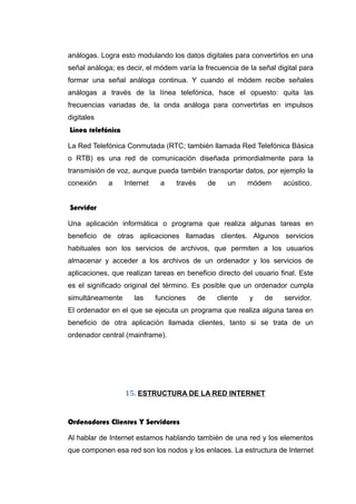análogas. Logra esto modulando los datos digitales para convertirlos en una
señal análoga; es decir, el módem varía la frecuencia de la señal digital para
formar una señal análoga continua. Y cuando el módem recibe señales
análogas a través de la línea telefónica, hace el opuesto: quita las
frecuencias variadas de, la onda análoga para convertirlas en impulsos
digitales
Línea telefónica
La Red Telefónica Conmutada (RTC; también llamada Red Telefónica Básica
o RTB) es una red de comunicación diseñada primordialmente para la
transmisión de voz, aunque pueda también transportar datos, por ejemplo la
conexión a Internet a través de un módem acústico.
Servidor
Una aplicación informática o programa que realiza algunas tareas en
beneficio de otras aplicaciones llamadas clientes. Algunos servicios
habituales son los servicios de archivos, que permiten a los usuarios
almacenar y acceder a los archivos de un ordenador y los servicios de
aplicaciones, que realizan tareas en beneficio directo del usuario final. Este
es el significado original del término. Es posible que un ordenador cumpla
simultáneamente las funciones de cliente y de servidor.
El ordenador en el que se ejecuta un programa que realiza alguna tarea en
beneficio de otra aplicación llamada clientes, tanto si se trata de un
ordenador central (mainframe).
15. ESTRUCTURA DE LA RED INTERNET
Ordenadores Clientes Y Servidores
Al hablar de Internet estamos hablando también de una red y los elementos
que componen esa red son los nodos y los enlaces. La estructura de Internet
 
