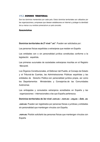 19.2. DOMINIO TERRITORIAL
Son los dominios mantenidos por cada país. Estos dominios territoriales son utilizados por
las organizaciones y empresas que desean establecerse en Internet y proteger la identidad
de su marca o su nombre comercial en un país concreto.
Características
Dominios territoriales de 2º nivel ".es". Pueden ser solicitados por:
Las personas físicas españolas o extranjeras que residan en España
Las entidades con o sin personalidad jurídica constituidas conforme a la
legislación española.
Las primeras sucursales de sociedades extranjeras inscritas en el Registro
Mercantil.
Los Órganos Constitucionales, el Defensor del Pueblo, el Consejo de Estado
y el Tribunal de Cuentas, las Administraciones Públicas españolas y las
entidades de Derecho Público con personalidad jurídica propia, así como
los Departamentos Ministeriales y Consejerías de las Comunidades
Autónomas
Las embajadas y consulados extranjeros acreditados en España y las
organizaciones i internacionales a las que España pertenezca.
Dominios territoriales de 3er nivel .com.es - .nom.es - .org.es - .Gob. .es
.com.es: Pueden ser registrados por personas físicas o jurídicas y entidades
sin personalidad que mantengan vínculos con España.
.nom.es: Podrán solicitarlo las personas físicas que mantengan vínculos con
España
 