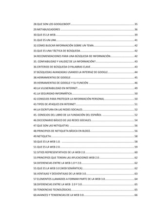 28.QUE SON LOS GOOGLEBOOT.......................................................................................35
29.METABUSCADORES ....................................................................................................36
30.QUE ES LA WEB...........................................................................................................39
31.QUE ES UN LINK...........................................................................................................41
32.COMO BUSCAR INFORMACIÓN SOBRE UN TEMA.......................................................42
33.QUE ES UNA TÁCTICA DE BÚSQUEDA..........................................................................42
34.RECOMENDACIONES PARA UNA BÚSQUEDA DE INFORMACIÓN................................42
35. CONFIABILIDAD Y VALIDEZ DE LA INFORMACIÓN?.....................................................43
36.CRITERIOS DE BÚSQUEDA O PALABRAS CLAVE............................................................43
37.BÚSQUEDAS AVANZADAS USANDO LA INTERFAZ DE GOOGLE....................................44
38.HERRAMIENTAS DE GOOGLE.......................................................................................45
39.HERRAMIENTAS DE GOOGLE Y SU FUNCIÓN ..............................................................46
40.LA VULNERABILIDAD EN INTERNET.............................................................................49
41.LA SEGURIDAD INFORMÁTICA.....................................................................................50
42.CONSEJOS PARA PROTEGER LA INFORMACIÓN PERSONAL.........................................50
43.TIPOS DE ATAQUES EN INTERNET................................................................................51
44.LA ESCRITURA EN LAS REDES SOCIALES.......................................................................52
45. CONSEJOS DEL LIBRO DE LA FUNDACIÓN DEL ESPAÑOL ...........................................52
46.DICCIONARIO BÁSICO DE LAS REDES SOCIALES...........................................................54
47.QUE SON LAS NETIQUETAS: .......................................................................................56
48.PRINCIPIOS DE NETIQUETA BÁSICA EN BLOGS............................................................56
49.NETIQUETA:.................................................................................................................58
50.QUE ES LA WEB 1.0. ...................................................................................................58
51.QUE ES LA WEB 2.0......................................................................................................59
52.SITIOS REPRESENTATIVOS DE LA WEB 2.0...................................................................60
53.PRINCIPIOS QUE TENÍAN LAS APLICACIONES WEB 2.0................................................62
54.DIFERENCIAS ENTRE LA WEB 1.0 Y 2.0........................................................................62
55.QUE ES LA WEB 3.0 (WEB SEMÁNTICA).......................................................................62
56.VENTAJAS Y DESVENTAJAS DE LA WEB 3.0..................................................................63
57.ELEMENTOS LLAMADOS A FORMAR PARTE DE LA WEB 3.0........................................64
58.DIFERENCIAS ENTRE LA WEB 2.0 Y 3.0.......................................................................65
59.TENDENCIAS TECNOLÓGICAS......................................................................................65
60.AVANCES Y TENDENCIAS DE LA WEB 3.0.....................................................................66
 