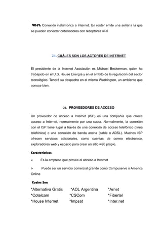 WI-FI: Conexión inalámbrica a Internet. Un router emite una señal a la que
se pueden conectar ordenadores con receptores wi-fi
21. CUÁLES SON LOS ACTORES DE INTERNET
El presidente de la Internet Asociación es Michael Beckerman, quien ha
trabajado en el U.S. House Energía y en el ámbito de la regulación del sector
tecnológico. Tendrá su despacho en el mismo Washington, un ambiente que
conoce bien.
22. PROVEEDORES DE ACCESO
Un proveedor de acceso a Internet (ISP) es una compañía que ofrece
acceso a Internet, normalmente por una cuota. Normalmente, la conexión
con el ISP tiene lugar a través de una conexión de acceso telefónico (línea
telefónica) o una conexión de banda ancha (cable o ADSL). Muchos ISP
ofrecen servicios adicionales, como cuentas de correo electrónico,
exploradores web y espacio para crear un sitio web propio.
Características
 Es la empresa que provee el acceso a Internet
 Puede ser un servicio comercial grande como Compuserve o America
Online
Cuales Son
*Alternativa Gratis *AOL Argentina *Arnet
*Cotelcam *CSCom *Fibertel
*House Internet *Impsat *Inter.net
 