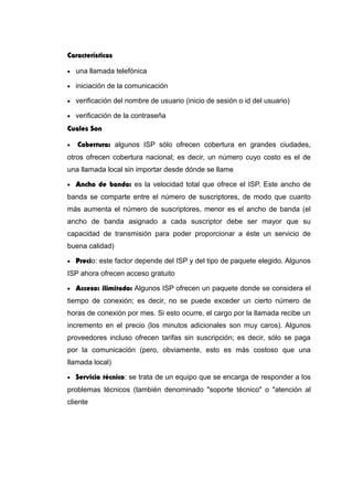 Características
• una llamada telefónica
• iniciación de la comunicación
• verificación del nombre de usuario (inicio de sesión o id del usuario)
• verificación de la contraseña
Cuales Son
• Cobertura: algunos ISP sólo ofrecen cobertura en grandes ciudades,
otros ofrecen cobertura nacional; es decir, un número cuyo costo es el de
una llamada local sin importar desde dónde se llame
• Ancho de banda: es la velocidad total que ofrece el ISP. Este ancho de
banda se comparte entre el número de suscriptores, de modo que cuanto
más aumenta el número de suscriptores, menor es el ancho de banda (el
ancho de banda asignado a cada suscriptor debe ser mayor que su
capacidad de transmisión para poder proporcionar a éste un servicio de
buena calidad)
• Precio: este factor depende del ISP y del tipo de paquete elegido. Algunos
ISP ahora ofrecen acceso gratuito
• Acceso: ilimitado: Algunos ISP ofrecen un paquete donde se considera el
tiempo de conexión; es decir, no se puede exceder un cierto número de
horas de conexión por mes. Si esto ocurre, el cargo por la llamada recibe un
incremento en el precio (los minutos adicionales son muy caros). Algunos
proveedores incluso ofrecen tarifas sin suscripción; es decir, sólo se paga
por la comunicación (pero, obviamente, esto es más costoso que una
llamada local)
• Servicio técnico: se trata de un equipo que se encarga de responder a los
problemas técnicos (también denominado "soporte técnico" o "atención al
cliente
 