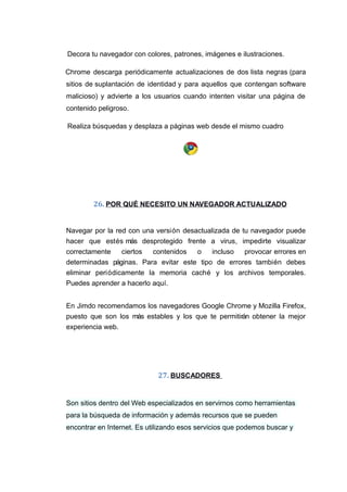 Decora tu navegador con colores, patrones, imágenes e ilustraciones.
Chrome descarga periódicamente actualizaciones de dos lista negras (para
sitios de suplantación de identidad y para aquellos que contengan software
malicioso) y advierte a los usuarios cuando intenten visitar una página de
contenido peligroso.
Realiza búsquedas y desplaza a páginas web desde el mismo cuadro
26. POR QUÉ NECESITO UN NAVEGADOR ACTUALIZADO
Navegar por la red con una versión desactualizada de tu navegador puede
hacer que estés más desprotegido frente a virus, impedirte visualizar
correctamente ciertos contenidos o incluso provocar errores en
determinadas páginas. Para evitar este tipo de errores también debes
eliminar periódicamente la memoria caché y los archivos temporales.
Puedes aprender a hacerlo aquí.
En Jimdo recomendamos los navegadores Google Chrome y Mozilla Firefox,
puesto que son los más estables y los que te permitirán obtener la mejor
experiencia web.
27. BUSCADORES
Son sitios dentro del Web especializados en servirnos como herramientas
para la búsqueda de información y además recursos que se pueden
encontrar en Internet. Es utilizando esos servicios que podemos buscar y
 