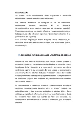 PALABRACLAVE
Se pueden utilizar indistintamente letras mayúsculas o minúsculas,
obteniéndose los mismos resultados en la búsqueda
Las palabras acentuadas se distinguen de las no acentuadas,
obteniéndose distintos resultados en la búsqueda.
Se pueden utilizar tantas palabras, separadas por comas (sin espacios).
Para asegurarse de que una palabra o frase se incluye necesariamente en
la búsqueda, se debe colocar un signo más (+) inmediatamente antes de la
palabra clave (sin espacios).
Si no se incluye ningún signo delante de alguna palabra o frase clave, los
resultados de la búsqueda incluirán al menos una de la claves que no
contienen signo.
37. BÚSQUEDAS AVANZADAS USANDO LA INTERFAZ DE GOOGLE
Dispone de una serie de habilidades para buscar, obtener, procesar y
comunicar información. La competencia digital incluye el utilizar las nuevas
tecnologías de la información y la comunicación extrayendo su máximo
rendimiento a partir de su compresión. En este artículo se explicará como
adquirir competencias a la hora de buscar información a través del buscador
Google (herramienta de búsqueda que permite acceder a una gran cantidad
de información, páginas web, imágenes, etc) comprendiendo las diferentes
secciones del buscador.
La compilación de la información se realiza fundamentalmente a través de
programas computacionales llamados robots o "arañas" (spiders) que
automáticamente revisan enormes cantidades de páginas Web y luego
catalogan y depositan la información encontrada en dichas bases de datos.
Es necesario hacer notar que cuando se hace una búsqueda, ella
corresponde al momento en que se compiló la información, y no al momento
presente.
 