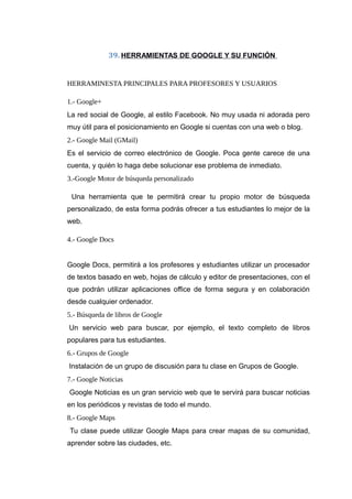 39. HERRAMIENTAS DE GOOGLE Y SU FUNCIÓN
HERRAMINESTA PRINCIPALES PARA PROFESORES Y USUARIOS
1.- Google+
La red social de Google, al estilo Facebook. No muy usada ni adorada pero
muy útil para el posicionamiento en Google si cuentas con una web o blog.
2.- Google Mail (GMail)
Es el servicio de correo electrónico de Google. Poca gente carece de una
cuenta, y quién lo haga debe solucionar ese problema de inmediato.
3.-Google Motor de búsqueda personalizado
Una herramienta que te permitirá crear tu propio motor de búsqueda
personalizado, de esta forma podrás ofrecer a tus estudiantes lo mejor de la
web.
4.- Google Docs
Google Docs, permitirá a los profesores y estudiantes utilizar un procesador
de textos basado en web, hojas de cálculo y editor de presentaciones, con el
que podrán utilizar aplicaciones office de forma segura y en colaboración
desde cualquier ordenador.
5.- Búsqueda de libros de Google
Un servicio web para buscar, por ejemplo, el texto completo de libros
populares para tus estudiantes.
6.- Grupos de Google
Instalación de un grupo de discusión para tu clase en Grupos de Google.
7.- Google Noticias
Google Noticias es un gran servicio web que te servirá para buscar noticias
en los periódicos y revistas de todo el mundo.
8.- Google Maps
Tu clase puede utilizar Google Maps para crear mapas de su comunidad,
aprender sobre las ciudades, etc.
 