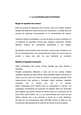 40. LA VULNERABILIDAD EN INTERNET
Rasgos de seguridad más comunes
Entre los errores de seguridad más comunes, está el de instalar cualquier
software del sistema sin quitar los servicios innecesarios, ni instalar todos los
parches de seguridad recomendados en la vulnerabilidad del internet.
También la falta de contraseñas, o el uso de estas con pocos caracteres, es
un problema de seguridad enorme para cualquier corporación. También
deberían evitarse las contraseñas predefinidas o por defecto.
Demasiados puertos abiertos para que algún usuario pueda conectarse a su
PC es contraproducente. Las recomendaciones obvias son cerrar todos los
puertos y luego solo abrir los que realmente se necesiten.
Medidas de Seguridad elementales
Utilice contraseñas más fuertes. Escoja aquellas que sean difíciles o
imposible.
Póngale contraseñas diferentes a cada una de las cuentas. Realice
respaldos regulares de datos críticos. Estos respaldos deben hacerse por lo
menos una vez al día en el caso de usuarios o empresas pequeñas. Para
organizaciones más grandes y complejas, deben realizarse respaldos
completos por lo menos una vez a la semana.
Utilice cortafuegos como barrera entre su computadora e Internet. Los
cortafuegos normalmente son productos de software. Ellos son esenciales
para aquéllos que poseen enlaces de banda ancha con conexiones las 24
horas (DSL, cable módem, etc.), y muy recomendados para todos los que
utilicen Internet, aún a las personas a través de la línea telefónica.
No deje que las computadoras sigan ON-LINE cuando no están en uso.
Físicamente desconéctelas de la conexión de Internet si fuera necesario.
 