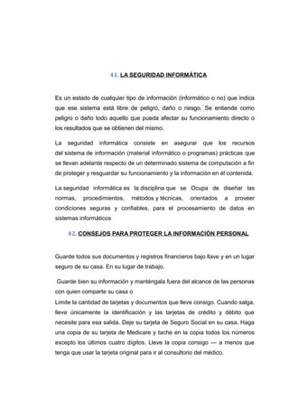 41. LA SEGURIDAD INFORMÁTICA
Es un estado de cualquier tipo de información (informático o no) que indica
que ese sistema está libre de peligro, daño o riesgo. Se entiende como
peligro o daño todo aquello que pueda afectar su funcionamiento directo o
los resultados que se obtienen del mismo.
La seguridad informática consiste en asegurar que los recursos
del sistema de información (material informático o programas) prácticas que
se llevan adelante respecto de un determinado sistema de computación a fin
de proteger y resguardar su funcionamiento y la información en él contenida.
La seguridad informática es la disciplina que se Ocupa de diseñar las
normas, procedimientos, métodos y técnicas, orientados a proveer
condiciones seguras y confiables, para el procesamiento de datos en
sistemas informáticos
42. CONSEJOS PARA PROTEGER LA INFORMACIÓN PERSONAL
Guarde todos sus documentos y registros financieros bajo llave y en un lugar
seguro de su casa. En su lugar de trabajo.
Guarde bien su información y manténgala fuera del alcance de las personas
con quien comparte su casa o
Limite la cantidad de tarjetas y documentos que lleve consigo. Cuando salga,
lleve únicamente la identificación y las tarjetas de crédito y débito que
necesite para esa salida. Deje su tarjeta de Seguro Social en su casa. Haga
una copia de su tarjeta de Medicare y tache en la copia todos los números
excepto los últimos cuatro dígitos. Lleve la copia consigo — a menos que
tenga que usar la tarjeta original para ir al consultorio del médico.
 