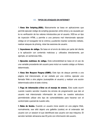 43. TIPOS DE ATAQUES EN INTERNET
1. Cross Site Scripting (XSS). Básicamente se basa en aplicaciones que
permite ejecutar código de scripting (javascript, entre otros) y es causado por
la no verificación de los valores introducidos por el usuario. XSS es un tipo
de inyección HTML y permite a una persona mal intencionado ejecutar
código en el navegador de la víctima y pudiendo insertar contenido nefasto,
realizar ataques de phising, robar las sesiones de usuario.
2. Inyecciones de código. Se basa en el envío de datos por parte del cliente
a la aplicación con contenido malicioso y utilizados directamente, por
ejemplo, en sentencias SQL.
3. Ejecución maliciosa de código. Esta vulnerabilidad se basa en el uso de
una variable procedente del usuario para incluir en nuestro código un fichero
determinado.
4. Cross Site Request Forgery (CSRF). Este tipo de ataque permite a una
página mal intencionado, al ser visitado por una víctima, ejecutar una
llamada Web a otra página (susceptible al usuario) y realizar una acción
determinada sobre el siete víctima.
5. Fuga de información o Error en el manejo de errores. Esto suele ocurrir
cuando nuestro servidor muestra los errores de programación que dan al
usuario mal intencionado información de cómo es nuestra estructura
permitiéndole utilizar otro tipo de vulnerabilidades para hacerse con el
control total o parcial de nuestro sitio.
6. Robo de Sesión. Cuando un usuario inicia sesión en una página Web,
normalmente, ese sitió dejará una galletita (cookie) en el ordenador del
usuario con un session id que identificará ese usuario con esa máquina. El
servidor también almacena ese ID junto con información del usuario.
 