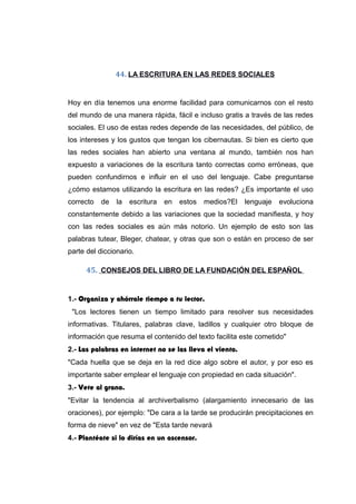 44. LA ESCRITURA EN LAS REDES SOCIALES
Hoy en día tenemos una enorme facilidad para comunicarnos con el resto
del mundo de una manera rápida, fácil e incluso gratis a través de las redes
sociales. El uso de estas redes depende de las necesidades, del público, de
los intereses y los gustos que tengan los cibernautas. Si bien es cierto que
las redes sociales han abierto una ventana al mundo, también nos han
expuesto a variaciones de la escritura tanto correctas como erróneas, que
pueden confundirnos e influir en el uso del lenguaje. Cabe preguntarse
¿cómo estamos utilizando la escritura en las redes? ¿Es importante el uso
correcto de la escritura en estos medios?El lenguaje evoluciona
constantemente debido a las variaciones que la sociedad manifiesta, y hoy
con las redes sociales es aún más notorio. Un ejemplo de esto son las
palabras tutear, Bleger, chatear, y otras que son o están en proceso de ser
parte del diccionario.
45. CONSEJOS DEL LIBRO DE LA FUNDACIÓN DEL ESPAÑOL
1.- Organiza y ahórrale tiempo a tu lector.
"Los lectores tienen un tiempo limitado para resolver sus necesidades
informativas. Titulares, palabras clave, ladillos y cualquier otro bloque de
información que resuma el contenido del texto facilita este cometido"
2.- Las palabras en internet no se las lleva el viento.
"Cada huella que se deja en la red dice algo sobre el autor, y por eso es
importante saber emplear el lenguaje con propiedad en cada situación".
3.- Vete al grano.
"Evitar la tendencia al archiverbalismo (alargamiento innecesario de las
oraciones), por ejemplo: "De cara a la tarde se producirán precipitaciones en
forma de nieve" en vez de "Esta tarde nevará
4.- Plantéate si lo dirías en un ascensor.
 