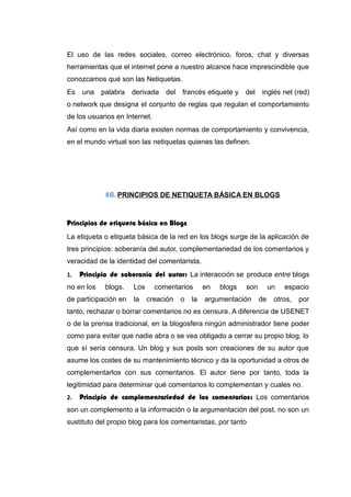 El uso de las redes sociales, correo electrónico, foros, chat y diversas
herramientas que el internet pone a nuestro alcance hace imprescindible que
conozcamos qué son las Netiquetas.
Es una palabra derivada del francés etiquete y del inglés net (red)
o network que designa el conjunto de reglas que regulan el comportamiento
de los usuarios en Internet.
Así como en la vida diaria existen normas de comportamiento y convivencia,
en el mundo virtual son las netiquetas quienes las definen.
48. PRINCIPIOS DE NETIQUETA BÁSICA EN BLOGS
Principios de etiqueta básica en Blogs
La etiqueta o etiqueta básica de la red en los blogs surge de la aplicación de
tres principios: soberanía del autor, complementariedad de los comentarios y
veracidad de la identidad del comentarista.
1. Principio de soberanía del autor: La interacción se produce entre blogs
no en los blogs. Los comentarios en blogs son un espacio
de participación en la creación o la argumentación de otros, por
tanto, rechazar o borrar comentarios no es censura. A diferencia de USENET
o de la prensa tradicional, en la blogosfera ningún administrador tiene poder
como para evitar que nadie abra o se vea obligado a cerrar su propio blog, lo
que sí sería censura. Un blog y sus posts son creaciones de su autor que
asume los costes de su mantenimiento técnico y da la oportunidad a otros de
complementarlos con sus comentarios. El autor tiene por tanto, toda la
legitimidad para determinar qué comentarios lo complementan y cuales no.
2. Principio de complementariedad de los comentarios: Los comentarios
son un complemento a la información o la argumentación del post, no son un
sustituto del propio blog para los comentaristas, por tanto
 