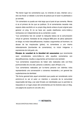 *No tienen lugar los comentarios que, no viniendo al caso, intentan una y
otra vez forzar un debate o una toma de postura por el autor no planteada o
ya cerrada.
*Un comentario no puede ser más largo que el post al que comenta. Menos
si es el primero de los que se publican. Si el comentarista necesita más
espacio debe escribirlo en su propio blog dando enlace al post original para
generar un ping. Si no se hace así, puede clasificarse como trolleo y
rechazarse con independencia de su contenido o autor.
*Los comentarios han de cumplir la netiqueta básica de la comunicación
virtual en general, heredada de las antiguas BBS pero de plena aplicación
en blogs: no incluir descalificaciones, insultos o argumentos ad hominem, no
abusar de las mayúsculas (gritos), no comentarse a uno mismo
reiteradamente (bombardeo de comentarios), no incluir imágenes o
expresiones de mal gusto, etc.
Principio de veracidad de la identidad del comentarista: que recomienda
sean considerados como trolleo no sólo aquellos comentarios con
descalificaciones, insultos o argumentos ad hominem sino también:
*Los comentarios sospechosos de haber sido realizados sólo con fines
promocionales de una web, persona o colectivo, sean off-topic o no.
*Los comentarios realizados por la misma persona con distintos nicks
representando una conversación o consenso inexistente y en general las
suplantaciones de identidad.
*De forma general todo aquel comentario que pueda ser considerado como
anónimo al no ser el autor un miembro o conocido de la comunidad
responsable del blog y ser este firmado con identidades que no permiten la
respuesta en un lugar propio del comentarista por los lectores (sea un blog,
una página de usuario en una wiki, etc.)
49. NETIQUETA:
REGLAS ESPECÍFICAS PARA E-MAILS
 