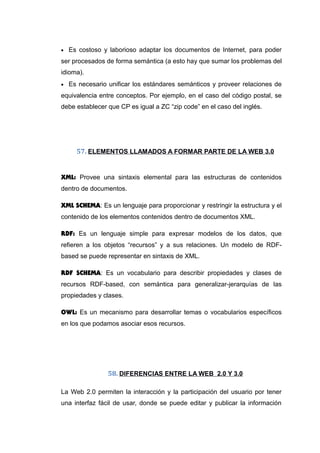 • Es costoso y laborioso adaptar los documentos de Internet, para poder
ser procesados de forma semántica (a esto hay que sumar los problemas del
idioma).
• Es necesario unificar los estándares semánticos y proveer relaciones de
equivalencia entre conceptos. Por ejemplo, en el caso del código postal, se
debe establecer que CP es igual a ZC “zip code” en el caso del inglés.
57. ELEMENTOS LLAMADOS A FORMAR PARTE DE LA WEB 3.0
XML: Provee una sintaxis elemental para las estructuras de contenidos
dentro de documentos.
XML SCHEMA: Es un lenguaje para proporcionar y restringir la estructura y el
contenido de los elementos contenidos dentro de documentos XML.
RDF: Es un lenguaje simple para expresar modelos de los datos, que
refieren a los objetos “recursos” y a sus relaciones. Un modelo de RDF-
based se puede representar en sintaxis de XML.
RDF SCHEMA: Es un vocabulario para describir propiedades y clases de
recursos RDF-based, con semántica para generalizar-jerarquías de las
propiedades y clases.
OWL: Es un mecanismo para desarrollar temas o vocabularios específicos
en los que podamos asociar esos recursos.
58. DIFERENCIAS ENTRE LA WEB 2.0 Y 3.0
La Web 2.0 permiten la interacción y la participación del usuario por tener
una interfaz fácil de usar, donde se puede editar y publicar la información
 