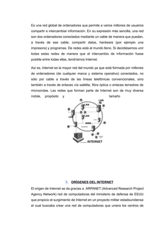 Es una red global de ordenadores que permite a varios millones de usuarios
compartir e intercambiar información. En su expresión más sencilla, una red
son dos ordenadores conectados mediante un cable de manera que puedan,
a través de ese cable, compartir datos, hardware (por ejemplo una
impresora) y programas. De redes está el mundo lleno. Si decidiésemos unir
todas estas redes de manera que el intercambio de información fuese
posible entre todas ellas, tendríamos Internet.
Así es, Internet es la mayor red del mundo ya que está formada por millones
de ordenadores (de cualquier marca y sistema operativo) conectados, no
sólo por cable a través de las líneas telefónicas convencionales, sino
también a través de enlaces vía satélite, fibra óptica o enlaces terrestres de
microondas. Las redes que forman parte de Internet son de muy diversa
índole, propósito y tamaño
5. ORÍGENES DEL INTERNET
El origen de Internet se da gracias a ARPANET (Advanced Research Project
Agency Network) red de computadoras del ministerio de defensa de EEUU
que propicio el surgimiento de Internet en un proyecto militar estadounidense
el cual buscaba crear una red de computadoras que uniera los centros de
 
