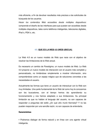 más eficiente, a fin de devolver resultados más precisos a las solicitudes de
búsqueda de los usuarios.
Hacer los contenidos Web accesibles desde múltiples dispositivos:
comprende el diseño de las interfaces para que puedan ser accedidas desde
múltiples dispositivos, tales como teléfonos inteligentes, televisores digitales,
iPad´s, PDA´s, etc.
61. QUE ES LA WEB 4.0 (WEB UBICUA)
La Web 4.0 es un nuevo modelo de Web que nace con el objetivo de
resolver las limitaciones de la Web actual.
Es necesario un cambio de Paradigma, un nuevo modelo de Web. La Web
4.0 propone un nuevo modelo de interacción con el usuario más completo y
personalizado, no limitándose simplemente a mostrar información, sino
comportándose como un espejo mágico que de soluciones concretas a las
necesidades el usuario.
Actualmente las formas que tiene un usuario de interactuar con la Web son
muy limitadas. Una parte fundamental de la Web tal como hoy la conocemos
son los buscadores, con el tiempo hemos ido aprendiendo su
funcionamiento y nos hemos adaptado a sus limitaciones. Su principal
limitación es que no hablan el lenguaje del usuario, no son capaces de
responder a preguntas del estilo ¿En qué año murió Kennedy? Y no las
pueden responder por una sencilla razón, no son capaces de entenderla.
Características
• Podremos dialogar de forma natural y en línea con una agente virtual
inteligente.
 