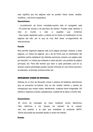 esto significa que las páginas web se pueden hacer (crear, ampliar,
modificar,..) de forma cooperativa.
Características
- La publicación de forma inmediata usando sólo el navegador web
- El control del acceso y de permisos de edición. Pueden estar abiertos a
todo el mundo o sólo a aquellos que invitemos
- Que quede registrado quién y cuándo se ha hecho la modificación en las
páginas del wiki, por lo que es muy fácil hacer un seguimiento de
intervenciones
Función
Nos permite organizar páginas web (una página principal, enlaces a otras
páginas, un índice de páginas, etc.); de tal forma que el coordinador del
periódico podría establecer las distintas secciones (crearía una página web
por sección); un índice que enlazará a cada sección; una portada (la página
principal), etc. Para ello tendría que decir a cada periodista cual es su
sección (varios periodistas pueden escribir artículos en una misma sección);
la extensión; el formato; la fecha límite; etc.
NEWSGROUP (FOROS DE NOTICIAS)
Noticias es un foro de discusión virtual o sistema de boletines electrónicos
que se encuentra en Usenet. Hoy en día, existen cientos y cientos de
newsgroups que versan sobre, literalmente, cualquier tema imaginable. De
política a negocios y boxeo, pasatiempos, cuidado de la salud y mucho más.
Características
-El envío de mensajes se hace mediante correo electrónico
-Nos referirnos a los "grupos de noticias" de la usenet,
una red anterior a la web que empleaba el protocolo NNTP.
-Dicha red puede ser accedida desde un lector de noticias
Función
 