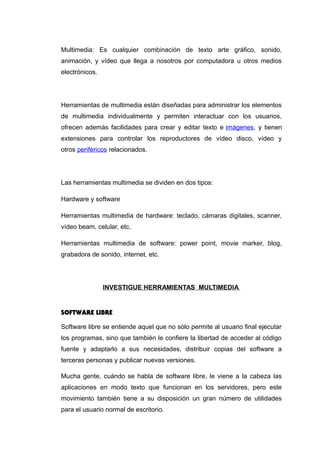 Multimedia: Es cualquier combinación de texto arte gráfico, sonido,
animación, y vídeo que llega a nosotros por computadora u otros medios
electrónicos.
Herramientas de multimedia están diseñadas para administrar los elementos
de multimedia individualmente y permiten interactuar con los usuarios,
ofrecen además facilidades para crear y editar texto e imágenes, y tienen
extensiones para controlar los reproductores de vídeo disco, vídeo y
otros periféricos relacionados.
Las herramientas multimedia se dividen en dos tipos:
Hardware y software
Herramientas multimedia de hardware: teclado, cámaras digitales, scanner,
vídeo beam, celular, etc.
Herramientas multimedia de software: power point, movie marker, blog,
grabadora de sonido, internet, etc.
INVESTIGUE HERRAMIENTAS MULTIMEDIA
SOFTWARE LIBRE
Software libre se entiende aquel que no sólo permite al usuario final ejecutar
los programas, sino que también le confiere la libertad de acceder al código
fuente y adaptarlo a sus necesidades, distribuir copias del software a
terceras personas y publicar nuevas versiones.
Mucha gente, cuándo se habla de software libre, le viene a la cabeza las
aplicaciones en modo texto que funcionan en los servidores, pero este
movimiento también tiene a su disposición un gran número de utilidades
para el usuario normal de escritorio.
 