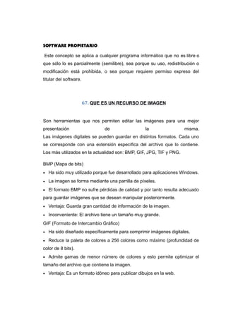 SOFTWARE PROPIETARIO
Este concepto se aplica a cualquier programa informático que no es libre o
que sólo lo es parcialmente (semilibre), sea porque su uso, redistribución o
modificación está prohibida, o sea porque requiere permiso expreso del
titular del software.
67. QUE ES UN RECURSO DE IMAGEN
Son herramientas que nos permiten editar las imágenes para una mejor
presentación de la misma.
Las imágenes digitales se pueden guardar en distintos formatos. Cada uno
se corresponde con una extensión específica del archivo que lo contiene.
Los más utilizados en la actualidad son: BMP, GIF, JPG, TIF y PNG.
BMP (Mapa de bits)
• Ha sido muy utilizado porque fue desarrollado para aplicaciones Windows.
• La imagen se forma mediante una parrilla de píxeles.
• El formato BMP no sufre pérdidas de calidad y por tanto resulta adecuado
para guardar imágenes que se desean manipular posteriormente.
• Ventaja: Guarda gran cantidad de información de la imagen.
• Inconveniente: El archivo tiene un tamaño muy grande.
GIF (Formato de Intercambio Gráfico)
• Ha sido diseñado específicamente para comprimir imágenes digitales.
• Reduce la paleta de colores a 256 colores como máximo (profundidad de
color de 8 bits).
• Admite gamas de menor número de colores y esto permite optimizar el
tamaño del archivo que contiene la imagen.
• Ventaja: Es un formato idóneo para publicar dibujos en la web.
 
