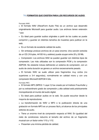 70. FORMATOS QUE EXISTEN PARA LOS RECURSOS DE AUDIO
Formato WAV
• El formato WAV (WaveForm Audio File) es un archivo que desarrolló
originalmente Microsoft para guardar audio. Los archivos tienen extensión
*.wav
• Es ideal para guardar audios originales a partir de los cuales se puede
comprimir y guardar en distintos tamaños de muestreo para publicar en la
web.
• Es un formato de excelente calidad de audio.
• Sin embargo produce archivos de un peso enorme. Una canción extraída
de un CD (16 bytes, 44100 Hz y estéreo) puede ocupar entre 20 y 30 Mb.
• Compresión: Los archivos WAV se pueden guardar con distintos tipos de
compresión. Las más utilizadas son la compresión PCM y la compresión
ADPCM. No obstante incluso definiendo un sistema de compresión, con un
audio de cierta duración se genera un archivo excesivamente pesado.
• El formato WAV se suele utilizar para fragmentos muy cortos (no
superiores a 3-4 segundos), normalmente en calidad mono y con una
compresión Microsoft ADPCM 4 bits.
Formato MP3
• El formato MP3 (MPEG 1 Layer 3) fue creado por el Instituto Fraunhofer y
por su extraordinario grado de compresión y alta calidad está prácticamente
monopolizando el mundo del audio digital.
• Es ideal para publicar audios en la web. Se puede escuchar desde la
mayoría de reproductores.
• La transformación de WAV a MP3 o la publicación directa de una
grabación en formato MP3 es un proceso fácil y al alcance de los principales
editores de audio.
• Tiene un enorme nivel de compresión respecto al WAV. En igualdad del
resto de condiciones reduciría el tamaño del archivo de un fragmento
musical con un factor entre 1/10 y 1/12.
• Presentan una mínima pérdida de calidad.
 