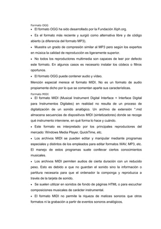 Formato OGG
• El formato OGG ha sido desarrollado por la Fundación Xiph.org.
• Es el formato más reciente y surgió como alternativa libre y de código
abierto (a diferencia del formato MP3).
• Muestra un grado de compresión similar al MP3 pero según los expertos
en música la calidad de reproducción es ligeramente superior.
• No todos los reproductores multimedia son capaces de leer por defecto
este formato. En algunos casos es necesario instalar los códecs o filtros
oportunos.
• El formato OGG puede contener audio y vídeo.
Mención especial merece el formato MIDI. No es un formato de audio
propiamente dicho por lo que se comentan aparte sus características.
Formato MIDI
• El formato MIDI (Musical Instrument Digital Interface = Interface Digital
para Instrumentos Digitales) en realidad no resulta de un proceso de
digitalización de un sonido analógico. Un archivo de extensión *.mid
almacena secuencias de dispositivos MIDI (sintetizadores) donde se recoge
qué instrumento interviene, en qué forma lo hace y cuándo.
• Este formato es interpretado por los principales reproductores del
mercado: Windows Media Player, QuickTime, etc.
• Los archivos MIDI se pueden editar y manipular mediante programas
especiales y distintos de los empleados para editar formatos WAV, MP3, etc.
El manejo de estos programas suele conllevar ciertos conocimientos
musicales.
• Los archivos MIDI permiten audios de cierta duración con un reducido
peso. Esto es debido a que no guardan el sonido sino la información o
partitura necesaria para que el ordenador la componga y reproduzca a
través de la tarjeta de sonido.
• Se suelen utilizar en sonidos de fondo de páginas HTML o para escuchar
composiciones musicales de carácter instrumental.
• El formato MIDI no permite la riqueza de matices sonoros que otros
formatos ni la grabación a partir de eventos sonoros analógicos.
 