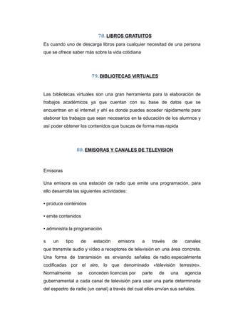 78. LIBROS GRATUITOS
Es cuando uno de descarga libros para cualquier necesitad de una persona
que se ofrece saber más sobre la vida cotidiana
79. BIBLIOTECAS VIRTUALES
Las bibliotecas virtuales son una gran herramienta para la elaboración de
trabajos académicos ya que cuentan con su base de datos que se
encuentran en el internet y ahí es donde puedes acceder rápidamente para
elaborar los trabajos que sean necesarios en la educación de los alumnos y
así poder obtener los contenidos que buscas de forma mas rapida
80. EMISORAS Y CANALES DE TELEVISION
Emisoras
Una emisora es una estación de radio que emite una programación, para
ello desarrolla las siguientes actividades:
• produce contenidos
• emite contenidos
• administra la programación
s un tipo de estación emisora a través de canales
que transmite audio y vídeo a receptores de televisión en una área concreta.
Una forma de transmisión es enviando señales de radio especialmente
codificadas por el aire, lo que denominado «televisión terrestre».
Normalmente se conceden licencias por parte de una agencia
gubernamental a cada canal de televisión para usar una parte determinada
del espectro de radio (un canal) a través del cual ellos envían sus señales.
 