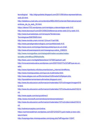 tecnologica/ http://elgrupobeta.blogspot.com/2011/06/sitios-representativos-
web-20.html
http://datateca.unad.edu.co/contenidos/MDL000/ContenidoTelematica/caract
ersticas_de_la_web_30.html
https://alexis1703.wordpress.com/ventajas-y-desventajas-web-3-0/
http://www.tecnosurf.com/2013/09/23/diferencia-entre-web-2-0-y-web-3-0/
http://www.buenastareas.com/ensayos/Tendencias-
Tecnologicas/50676929.html
http://www.revista.unam.mx/vol.12/num11/art108/
http://www.paradigmatecnologico.com/portfolio/web-4-0/
http://www.cavsi.com/preguntasrespuestas/que-es-un-chat/
http://www.ehowenespanol.com/newsgroup-sobre_338223/
http://www.monografias.com/trabajos84/redes-sociales/redes-
sociales.shtml#ixzz3R6AsAo9w
http://tesis.uson.mx/digital/tesis/docs/12738/Capitulo1.pdf
http://innovacioneducativa.wordpress.com/2007/03/27/%C2%BFque-es-un-
wiki/
http://www.hipertexto.info/documentos/serv_internet.htm#foros
http://www.misrespuestas.com/que-es-multimedia.html
http://www.alegsa.com.ar/Dic/windows%20media%20player.php
http://tiposdeherramientasmultimedias.blogspot.com/
http://www.ite.educacion.es/formacion/materiales/107/cd/imagen/imagen010
5.html
http://www.ite.educacion.es/formacion/materiales/107/cd/audio/audio0102.ht
ml
http://www.apple.com/es/quicktime/)
(http://www.microsoft.com/windows/windowsmedia/es/)
http://www.ite.educacion.es/formacion/materiales/107/cd/video/video0102.ht
ml
http://sobreconceptos.com/online
https://carmenoealimari.wordpress.com/2012/03/27/i-just-made-a-new-voki-
see-it-here/
http://tuspreguntas.misrespuestas.com/preg.php?idPregunta=13247
 
