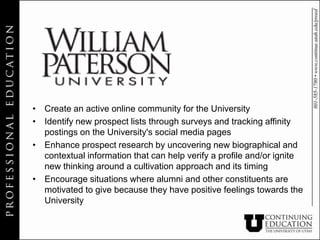 • Create an active online community for the University
• Identify new prospect lists through surveys and tracking affinity
  postings on the University's social media pages
• Enhance prospect research by uncovering new biographical and
  contextual information that can help verify a profile and/or ignite
  new thinking around a cultivation approach and its timing
• Encourage situations where alumni and other constituents are
  motivated to give because they have positive feelings towards the
  University
 