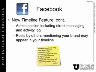 Page 58




               Facebook
• New Timeline Feature, cont.
  – Admin section including direct messaging
    and activity log
  – Posts by others mentioning your brand may
    appear in your timeline
 