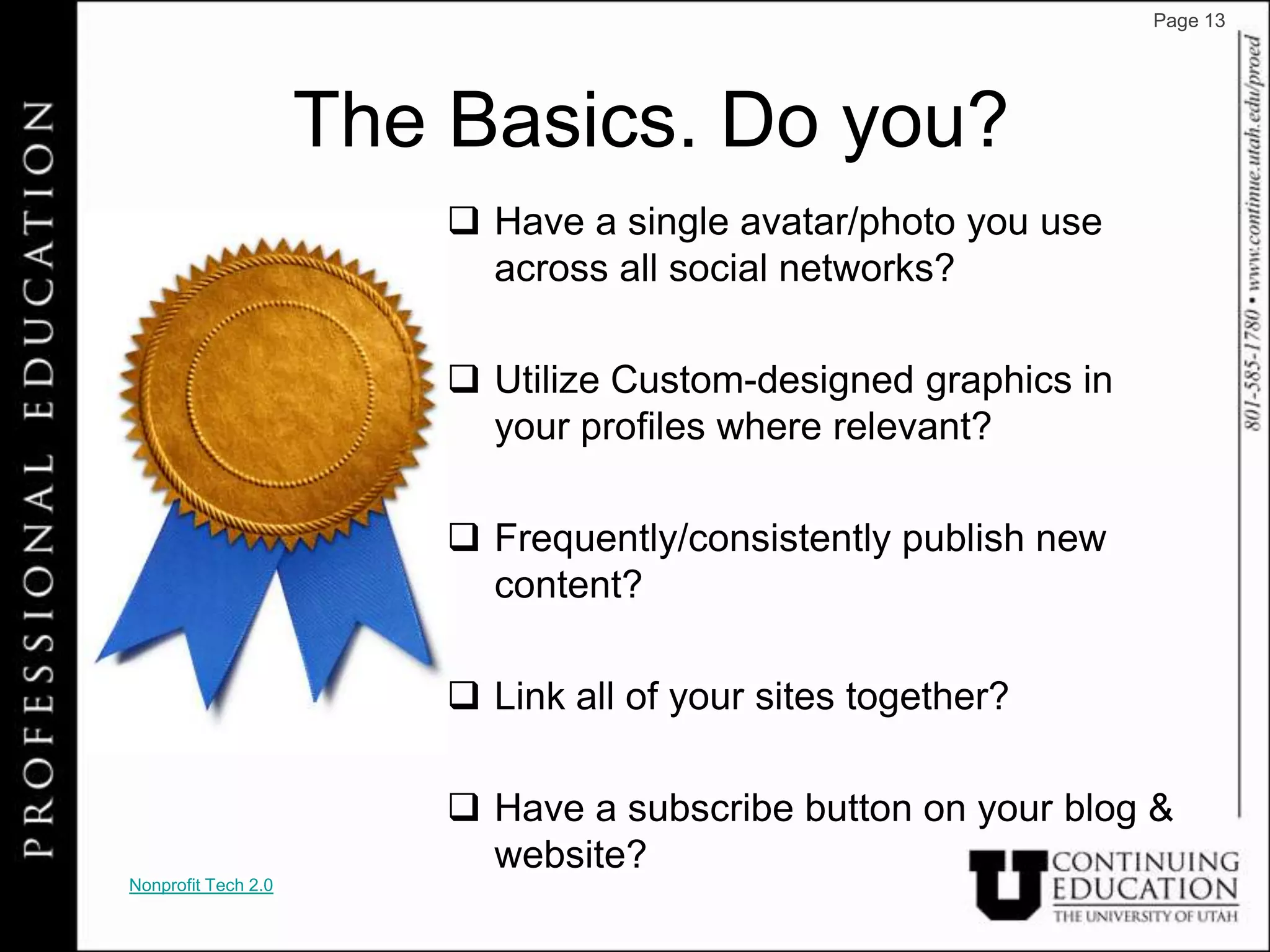 Page 13




                     The Basics. Do you?
                          Have a single avatar/photo you use
                           across all social networks?

                          Utilize Custom-designed graphics in
                           your profiles where relevant?

                          Frequently/consistently publish new
                           content?

                          Link all of your sites together?

                          Have a subscribe button on your blog &
                           website?
Nonprofit Tech 2.0
 
