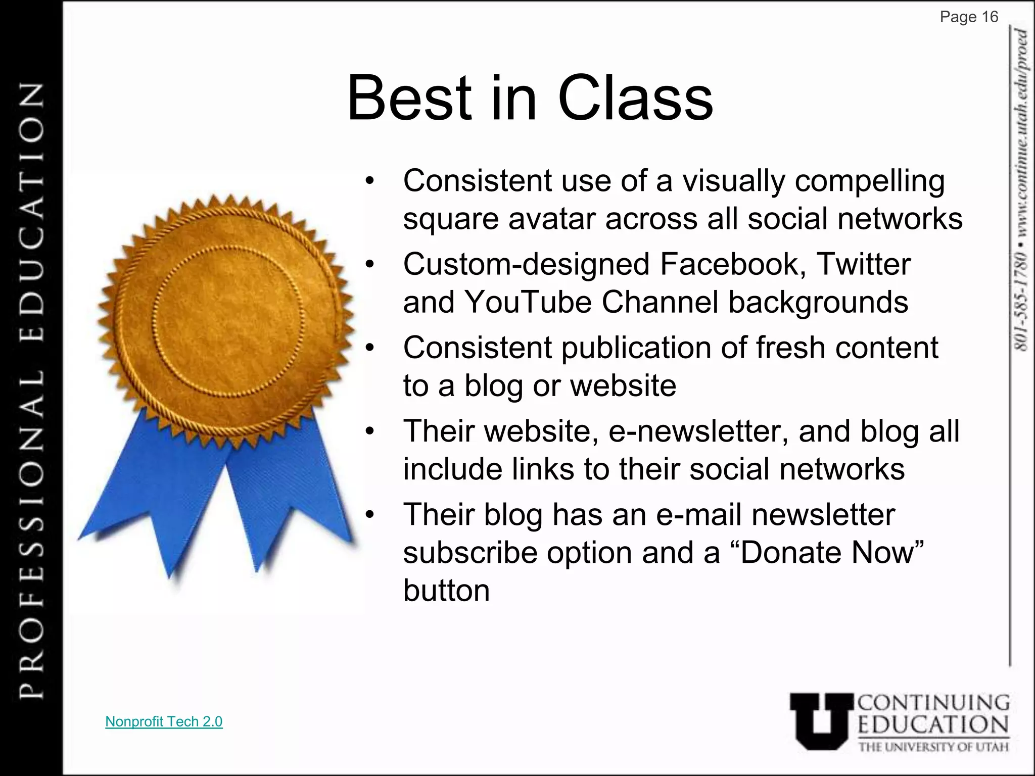 Page 16




                     Best in Class
                     • Consistent use of a visually compelling
                       square avatar across all social networks
                     • Custom-designed Facebook, Twitter
                       and YouTube Channel backgrounds
                     • Consistent publication of fresh content
                       to a blog or website
                     • Their website, e-newsletter, and blog all
                       include links to their social networks
                     • Their blog has an e-mail newsletter
                       subscribe option and a “Donate Now”
                       button


Nonprofit Tech 2.0
 