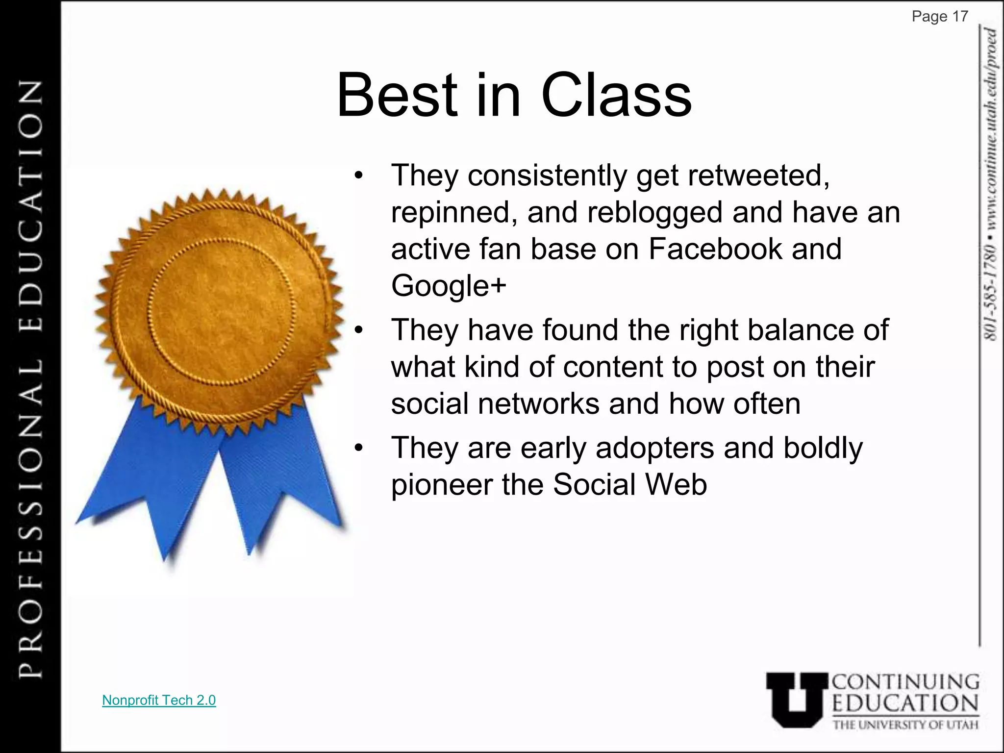Page 17




                     Best in Class
                     • They consistently get retweeted,
                       repinned, and reblogged and have an
                       active fan base on Facebook and
                       Google+
                     • They have found the right balance of
                       what kind of content to post on their
                       social networks and how often
                     • They are early adopters and boldly
                       pioneer the Social Web




Nonprofit Tech 2.0
 