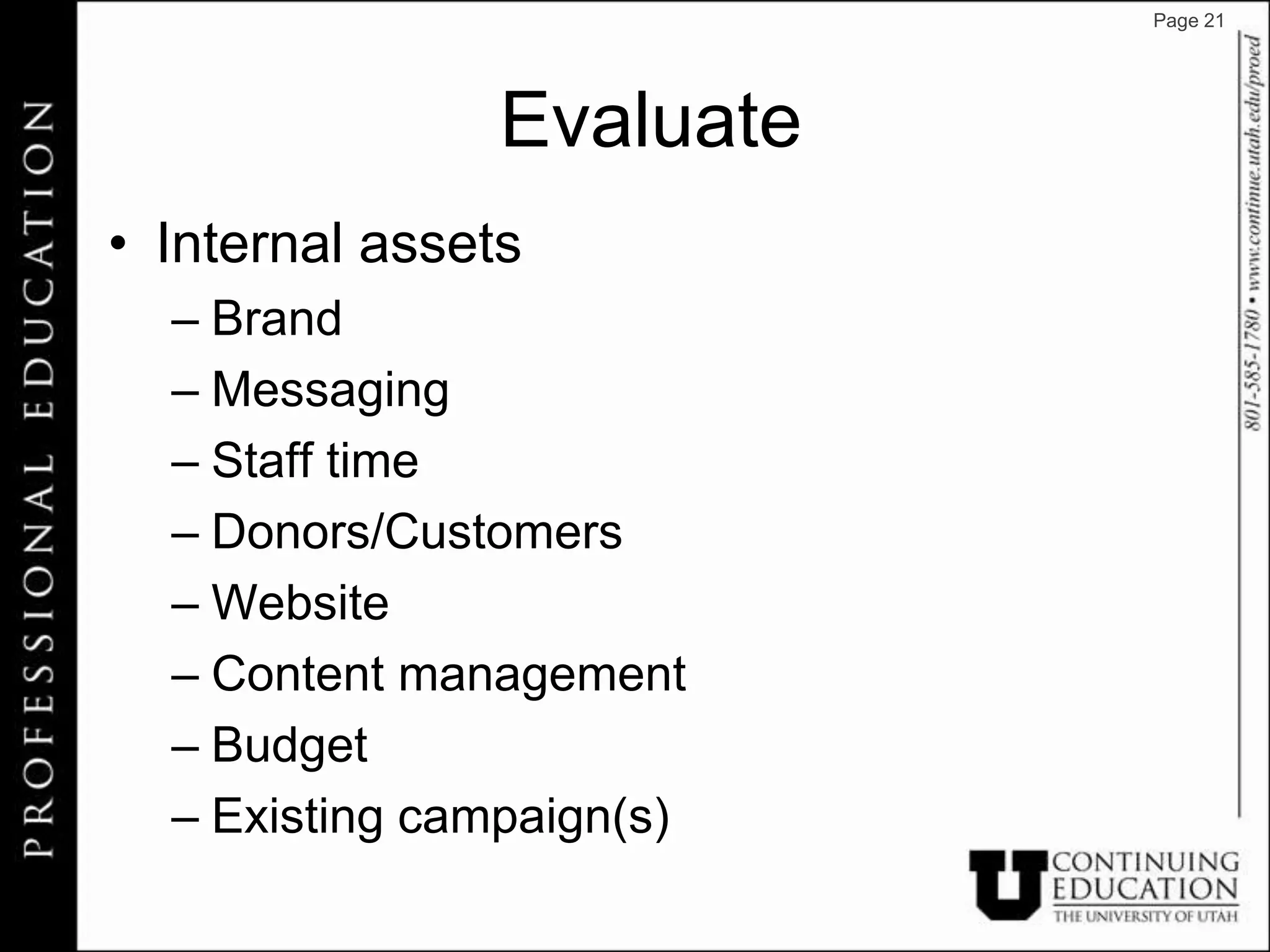 Page 21




                Evaluate
• Internal assets
  – Brand
  – Messaging
  – Staff time
  – Donors/Customers
  – Website
  – Content management
  – Budget
  – Existing campaign(s)
 