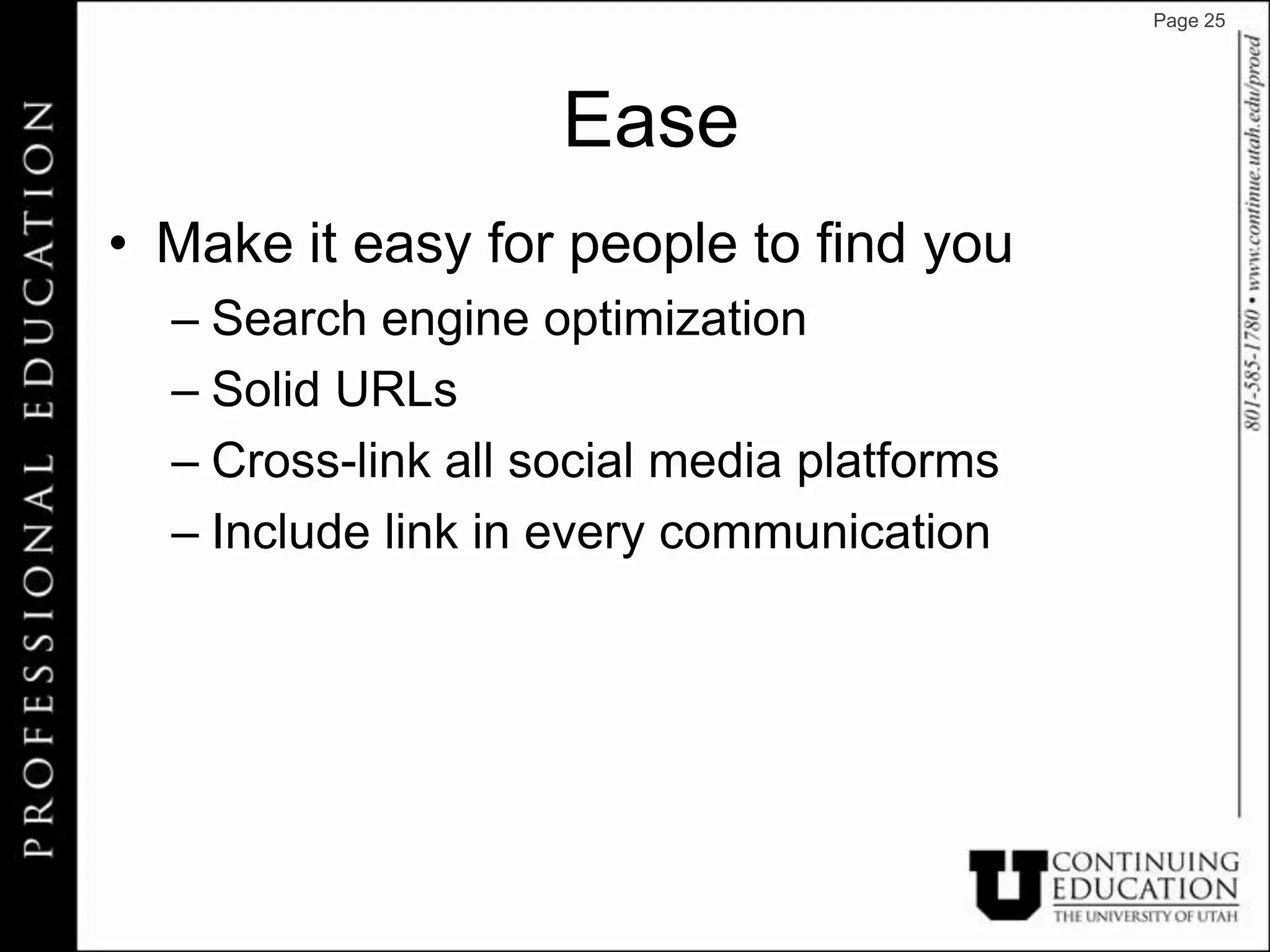 Page 25




                    Ease
• Make it easy for people to find you
  – Search engine optimization
  – Solid URLs
  – Cross-link all social media platforms
  – Include link in every communication
 